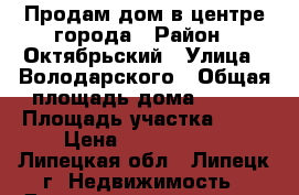 Продам дом в центре города › Район ­ Октябрьский › Улица ­ Володарского › Общая площадь дома ­ 120 › Площадь участка ­ 10 › Цена ­ 5 500 000 - Липецкая обл., Липецк г. Недвижимость » Дома, коттеджи, дачи продажа   . Липецкая обл.,Липецк г.